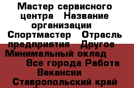 Мастер сервисного центра › Название организации ­ Спортмастер › Отрасль предприятия ­ Другое › Минимальный оклад ­ 26 000 - Все города Работа » Вакансии   . Ставропольский край,Лермонтов г.